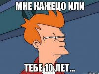 мне кажецо или тебе 10 лет...