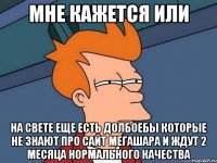 мне кажется или на свете еще есть долбоебы которые не знают про сайт мегашара и ждут 2 месяца нормального качества