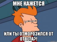 мне кажется или ты отморозился от ответа?!