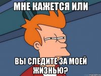 мне кажется или вы следите за моей жизнью?