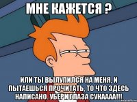 мне кажется ? или ты вылупился на меня, и пытаешься прочитать, то что здесь написано. убери глаза сукаааа!!!