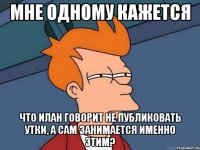 мне одному кажется что илан говорит не публиковать утки, а сам занимается именно этим?