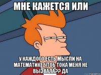 мне кажется или у каждого есть мысли на математике чтоб тока меня не вызвала?? да