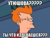 утюшова??? ты что издеваешся???