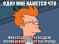 одну мне кажется что мой сосед сасёт у соседа на против ну и пусь сасёт я не против)