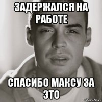 задержался на работе спасибо максу за это