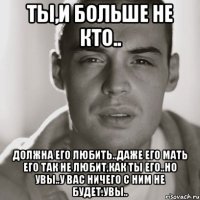 ты,и больше не кто.. должна его любить..даже его мать его так не любит,как ты его..но увы..у вас ничего с ним не будет.увы..