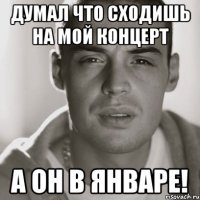 думал что сходишь на мой концерт а он в январе!