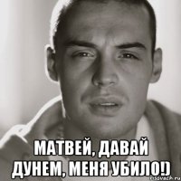  матвей, давай дунем, меня убило!)