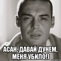  асан, давай дунем, меня убило!)