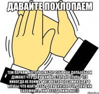 давайте похлопаем тем парням, которые ведут себя как долбоёбы и думают что девушки на столько глупы что никогда не поймут их! и которые сами ходят в клубы что найти себе девушку! короче девушки запомните, они всегда ниже нас))