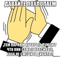 давайте похлопаем тем парням которые думают что они самые красивые, хаха не смешите дибилы!