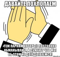 давайте похлопаем тем парням которые постоянно обманывают, и думают что мы об этом не догадываемся!