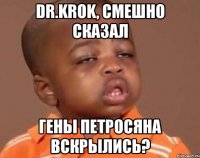 dr.krok, смешно сказал гены петросяна вскрылись?