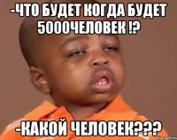 -что будет когда будет 5000человек !? -какой человек???