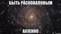 быть расковаловым ахуенно