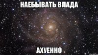 наебывать влада ахуенно