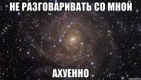 не разговаривать со мной ахуенно