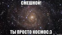 смешной! ты просто космос:3