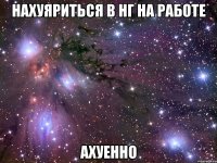 нахуяриться в нг на работе ахуенно