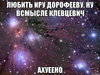 любить иру дорофееву, ну всмысле клевцевич ахуеено