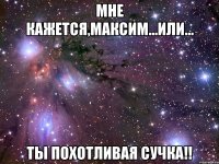 мне кажется,максим...или... ты похотливая сучка!!