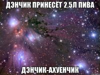 дэнчик принесёт 2,5л пива дэнчик-ахуенчик