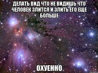 делать вид что не видишь что человек злится и злить его еще больше охуенно