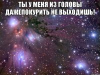 ты у меня из головы дажепокурить не выходишь! 