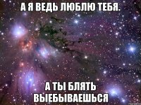 а я ведь люблю тебя. а ты блять выебываешься