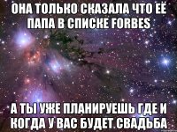 она только сказала что её папа в списке forbes а ты уже планируешь где и когда у вас будет свадьба