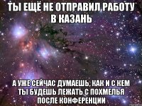 ты ещё не отправил работу в казань а уже сейчас думаешь, как и с кем ты будешь лежать с похмелья после конференции