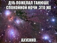 дуб пожелал танюше спокойной ночи ,это же ахуенно