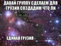 давай группу сделаем для грузин создадим что ли ✞единая грузия - ერთიანი საქართველო✞