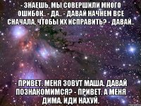 - знаешь, мы совершили много ошибок.. - да.. - давай начнем все сначала, чтобы их исправить? - давай.. - привет. меня зовут маша. давай познакомимся? - привет. а меня дима. иди нахуй.