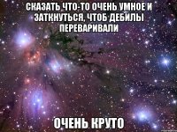 сказать что-то очень умное и заткнуться, чтоб дебилы переваривали очень круто