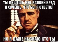 ты пишешь мне всякий бред и хочешь, что бы я ответил но я даже не знаю кто ты