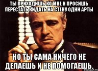 ты приходишь ко мне и просишь перестать кидать на стену одни арты но ты сама ничего не делаешь и не помогаешь.