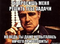 ты просишь меня решить тебе задачи но ведь ты даже не пыталась ничего приготовить!