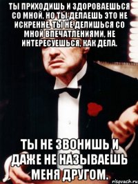 ты приходишь и здороваешься со мной, но ты делаешь это не искренне. ты не делишься со мной впечатлениями, не интересуешься, как дела. ты не звонишь и даже не называешь меня другом.