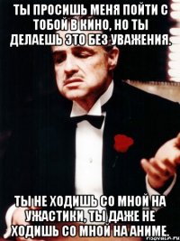 ты просишь меня пойти с тобой в кино, но ты делаешь это без уважения. ты не ходишь со мной на ужастики, ты даже не ходишь со мной на аниме.