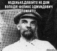 наденька,давайте! не дам володя! феликс эдмундович ломайте! 