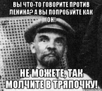 вы что-то говорите против ленина? а вы попробуйте как он! не можете, так молчите в тряпочку!