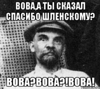 вова,а ты сказал спасибо шленскому? вова?вова?!вова!