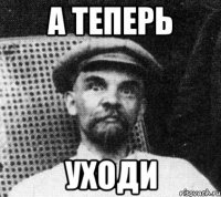 а теперь уходи