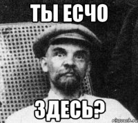 ты есчо здесь?