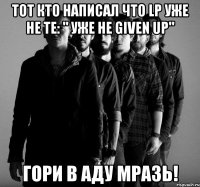 тот кто написал что lp уже не те: " уже не given up" гори в аду мразь!