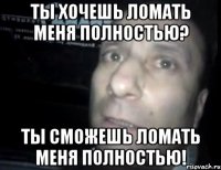 ты хочешь ломать меня полностью? ты сможешь ломать меня полностью!