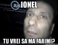 ionel tu vrei sa ma farimi?