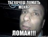 ты хочеш ломать меня? ломай!!!